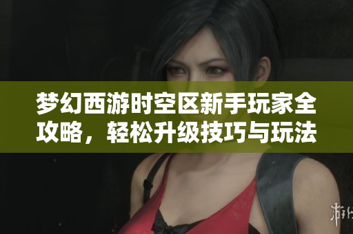 梦幻西游时空区新手玩家全攻略，轻松升级技巧与玩法详解帮你快速上手