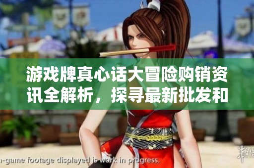 游戏牌真心话大冒险购销资讯全解析，探寻最新批发和促销价格优惠活动