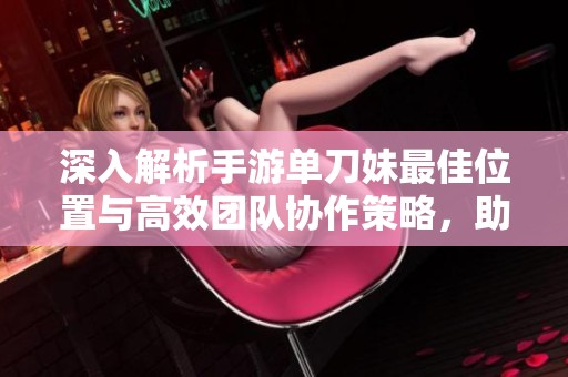 深入解析手游单刀妹最佳位置与高效团队协作策略，助你在战斗中实现完美平衡