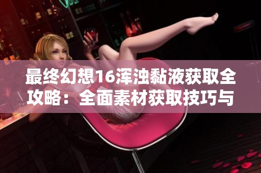 最终幻想16浑浊黏液获取全攻略：全面素材获取技巧与实用经验分享