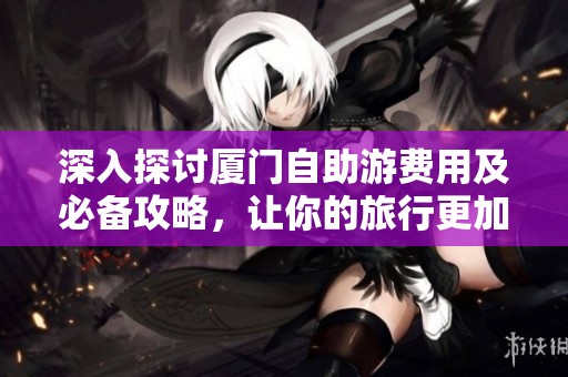 深入探讨厦门自助游费用及必备攻略，让你的旅行更加轻松愉快和经济实惠