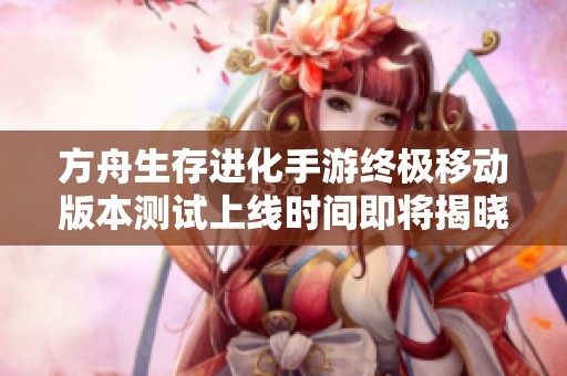方舟生存进化手游终极移动版本测试上线时间即将揭晓，玩家期待不已