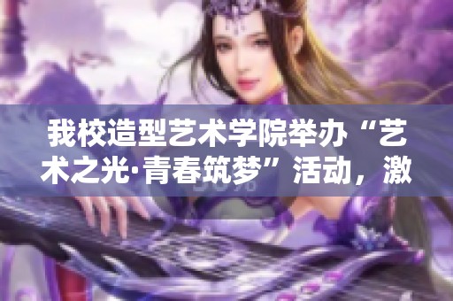 我校造型艺术学院举办“艺术之光·青春筑梦”活动，激发大中小学生的艺术潜能与梦想追求