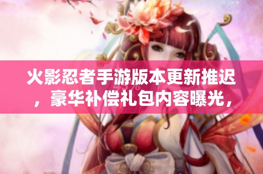 火影忍者手游版本更新推迟，豪华补偿礼包内容曝光，快来了解详情！