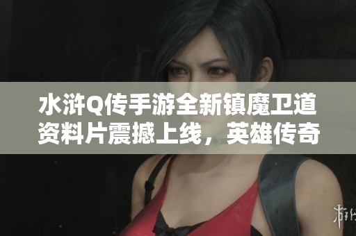 水浒Q传手游全新镇魔卫道资料片震撼上线，英雄传奇再度激荡江湖风云