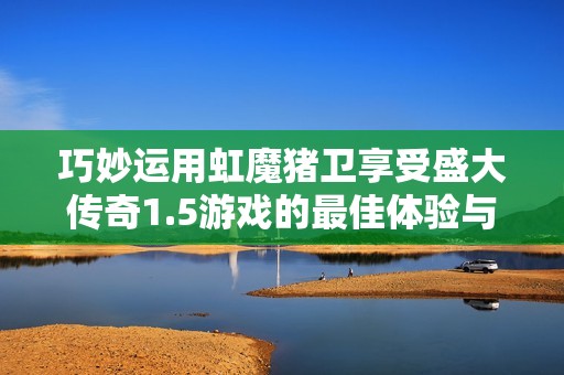 巧妙运用虹魔猪卫享受盛大传奇1.5游戏的最佳体验与战斗乐趣