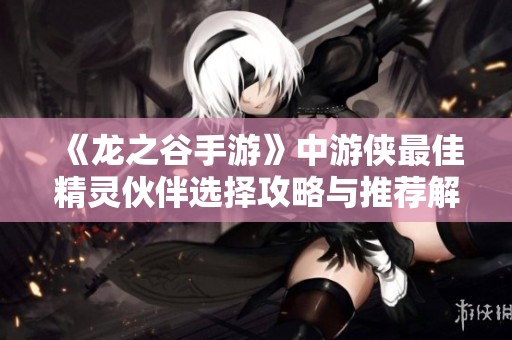 《龙之谷手游》中游侠最佳精灵伙伴选择攻略与推荐解析