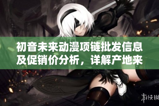 初音未来动漫项链批发信息及促销价分析，详解产地来源