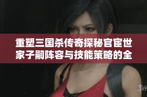 重塑三国杀传奇探秘官宦世家子嗣阵容与技能策略的全新战场布局