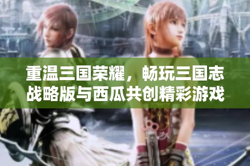 重温三国荣耀，畅玩三国志战略版与西瓜共创精彩游戏旅程
