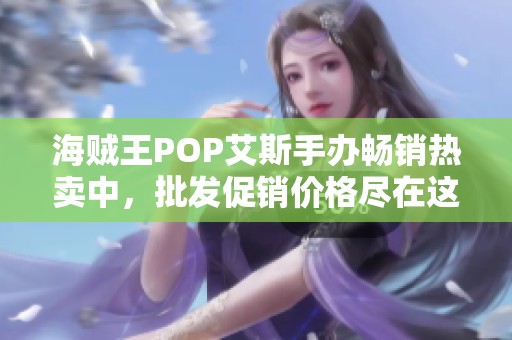 海贼王POP艾斯手办畅销热卖中，批发促销价格尽在这里！