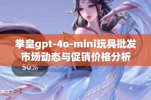 拳皇gpt-4o-mini玩具批发市场动态与促销价格分析
