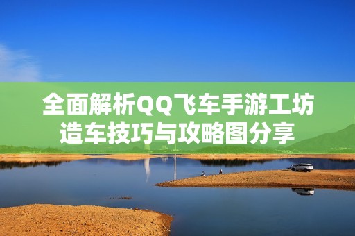 全面解析QQ飞车手游工坊造车技巧与攻略图分享