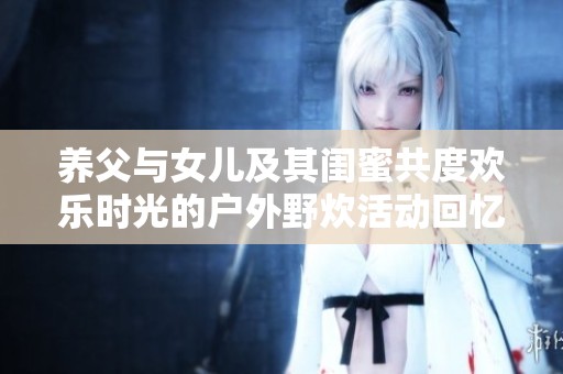 养父与女儿及其闺蜜共度欢乐时光的户外野炊活动回忆