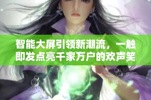 智能大屏引领新潮流，一触即发点亮千家万户的欢声笑语
