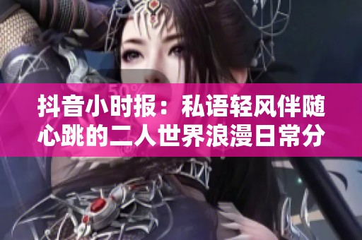 抖音小时报：私语轻风伴随心跳的二人世界浪漫日常分享