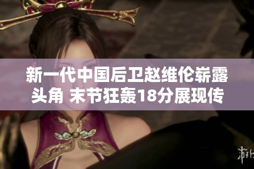 新一代中国后卫赵维伦崭露头角 末节狂轰18分展现传奇风采