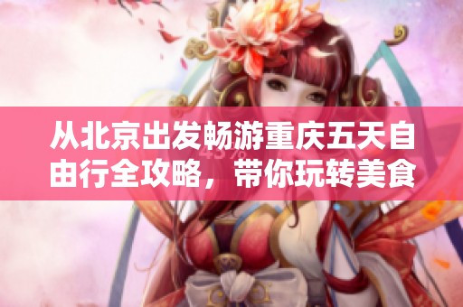 从北京出发畅游重庆五天自由行全攻略，带你玩转美食与景点