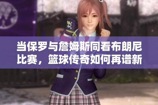 当保罗与詹姆斯同看布朗尼比赛，篮球传奇如何再谱新篇章