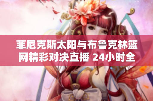 菲尼克斯太阳与布鲁克林篮网精彩对决直播 24小时全程跟踪