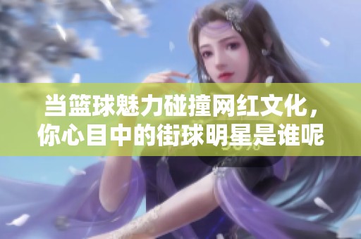 当篮球魅力碰撞网红文化，你心目中的街球明星是谁呢？