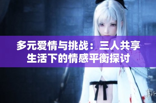 多元爱情与挑战：三人共享生活下的情感平衡探讨