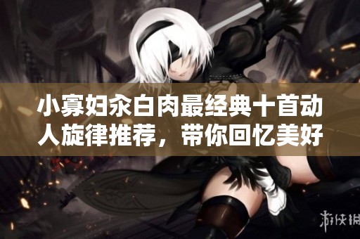 小寡妇汆白肉最经典十首动人旋律推荐，带你回忆美好瞬间