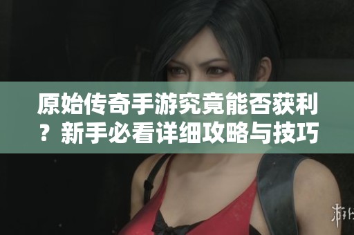 原始传奇手游究竟能否获利？新手必看详细攻略与技巧分享