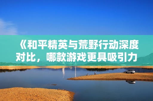 《和平精英与荒野行动深度对比，哪款游戏更具吸引力？》
