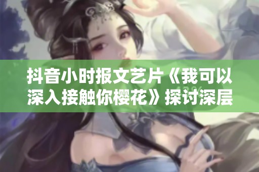 抖音小时报文艺片《我可以深入接触你樱花》探讨深层情感与生命意义
