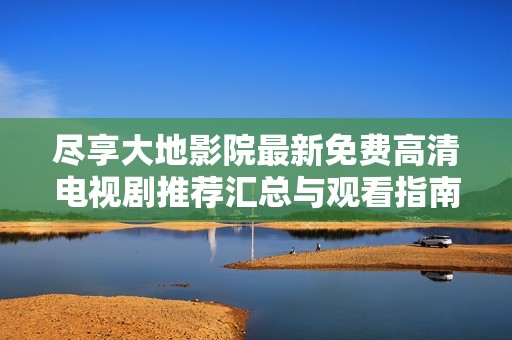 尽享大地影院最新免费高清电视剧推荐汇总与观看指南