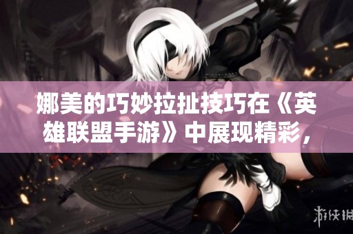 娜美的巧妙拉扯技巧在《英雄联盟手游》中展现精彩，冲击双城之战