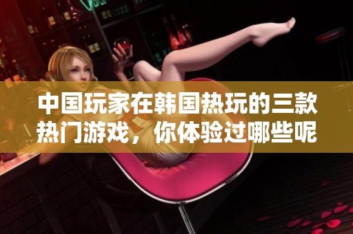 中国玩家在韩国热玩的三款热门游戏，你体验过哪些呢？
