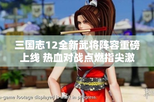 三国志12全新武将阵容重磅上线 热血对战点燃指尖激情