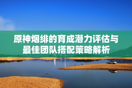 原神烟绯的育成潜力评估与最佳团队搭配策略解析