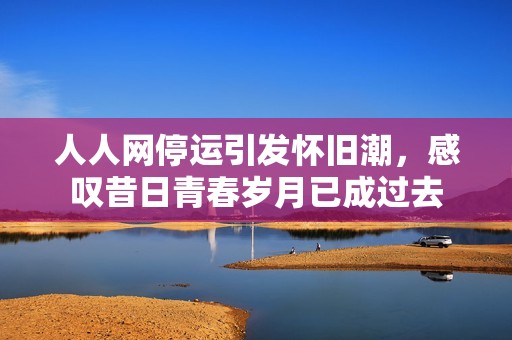 人人网停运引发怀旧潮，感叹昔日青春岁月已成过去