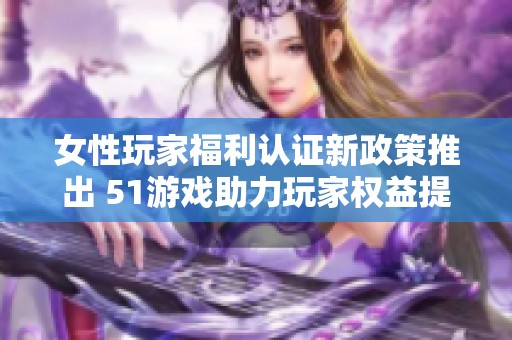 女性玩家福利认证新政策推出 51游戏助力玩家权益提升