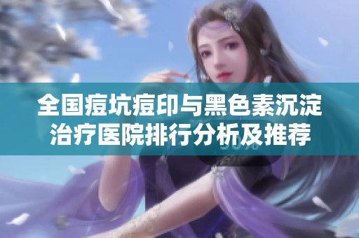 全国痘坑痘印与黑色素沉淀治疗医院排行分析及推荐