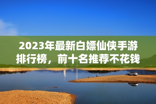 2023年最新白嫖仙侠手游排行榜，前十名推荐不花钱玩法