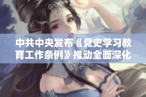 中共中央发布《党史学习教育工作条例》推动全面深化党史教育工作