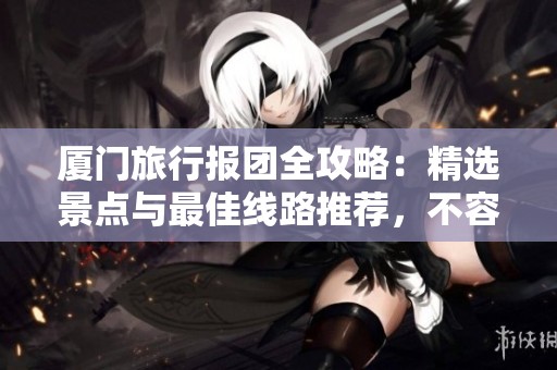 厦门旅行报团全攻略：精选景点与最佳线路推荐，不容错过!