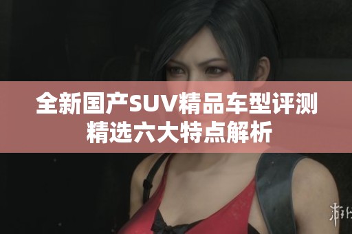 全新国产SUV精品车型评测 精选六大特点解析
