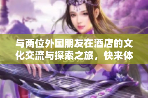 与两位外国朋友在酒店的文化交流与探索之旅，快来体验吧！