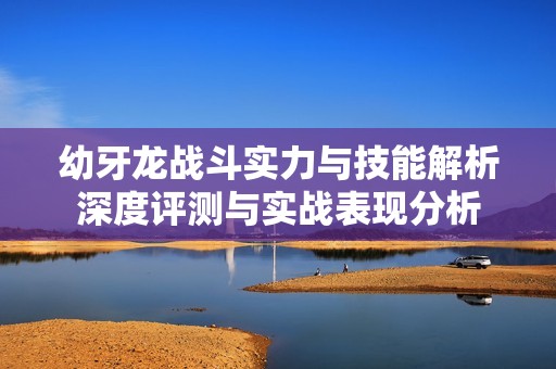 幼牙龙战斗实力与技能解析深度评测与实战表现分析