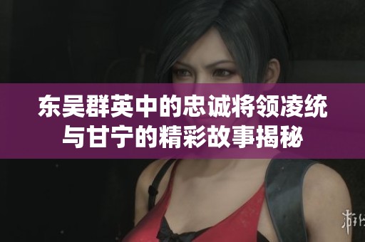 东吴群英中的忠诚将领凌统与甘宁的精彩故事揭秘
