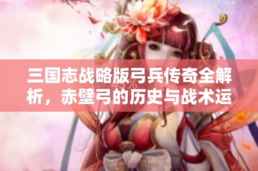 三国志战略版弓兵传奇全解析，赤壁弓的历史与战术运用揭秘