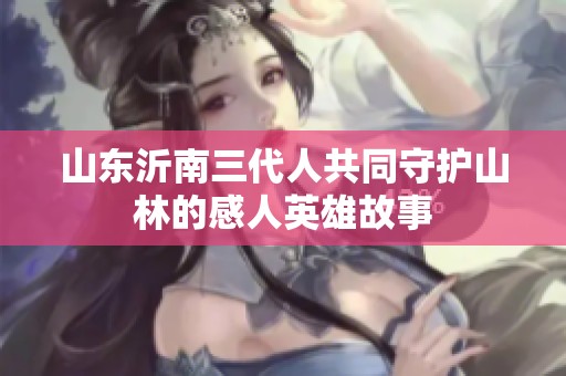 山东沂南三代人共同守护山林的感人英雄故事