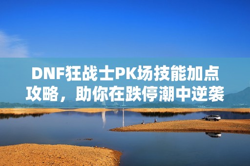 DNF狂战士PK场技能加点攻略，助你在跌停潮中逆袭！