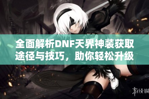 全面解析DNF天界神装获取途径与技巧，助你轻松升级装备