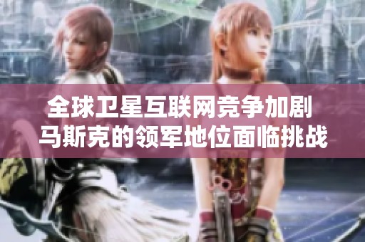 全球卫星互联网竞争加剧 马斯克的领军地位面临挑战
